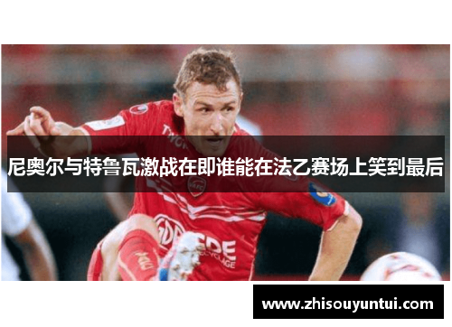 尼奥尔与特鲁瓦激战在即谁能在法乙赛场上笑到最后