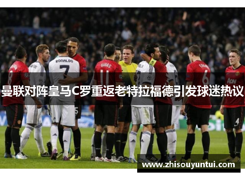 曼联对阵皇马C罗重返老特拉福德引发球迷热议