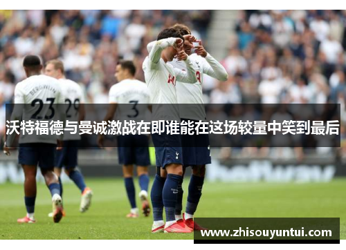 沃特福德与曼诚激战在即谁能在这场较量中笑到最后